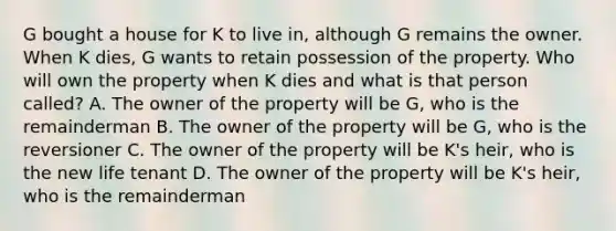 G bought a house for K to live in, although G remains the owner. When K dies, G wants to retain possession of the property. Who will own the property when K dies and what is that person called? A. The owner of the property will be G, who is the remainderman B. The owner of the property will be G, who is the reversioner C. The owner of the property will be K's heir, who is the new life tenant D. The owner of the property will be K's heir, who is the remainderman