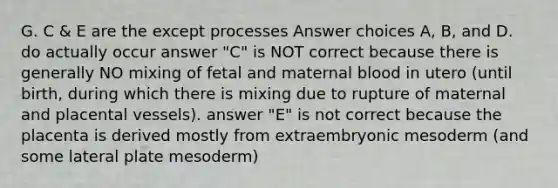 G. C & E are the except processes Answer choices A, B, and D. do actually occur answer "C" is NOT correct because there is generally NO mixing of fetal and maternal blood in utero (until birth, during which there is mixing due to rupture of maternal and placental vessels). answer "E" is not correct because the placenta is derived mostly from extraembryonic mesoderm (and some lateral plate mesoderm)