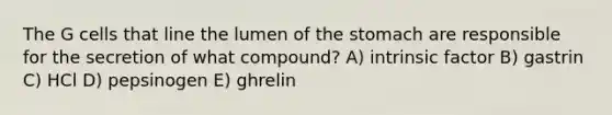 The G cells that line the lumen of <a href='https://www.questionai.com/knowledge/kLccSGjkt8-the-stomach' class='anchor-knowledge'>the stomach</a> are responsible for the secretion of what compound? A) intrinsic factor B) gastrin C) HCl D) pepsinogen E) ghrelin