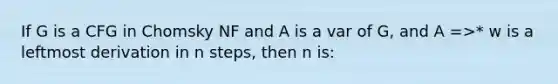 If G is a CFG in Chomsky NF and A is a var of G, and A =>* w is a leftmost derivation in n steps, then n is: