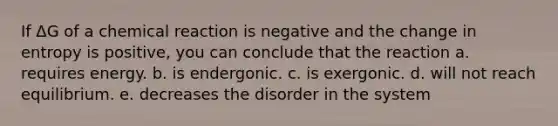 If ΔG of a chemical reaction is negative and the change in entropy is positive, you can conclude that the reaction a. requires energy. b. is endergonic. c. is exergonic. d. will not reach equilibrium. e. decreases the disorder in the system