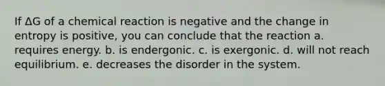 If ΔG of a chemical reaction is negative and the change in entropy is positive, you can conclude that the reaction a. requires energy. b. is endergonic. c. is exergonic. d. will not reach equilibrium. e. decreases the disorder in the system.