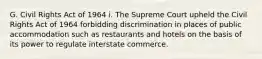 G. Civil Rights Act of 1964 i. The Supreme Court upheld the Civil Rights Act of 1964 forbidding discrimination in places of public accommodation such as restaurants and hotels on the basis of its power to regulate interstate commerce.