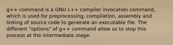 g++ command is a GNU c++ compiler invocation command, which is used for preprocessing, compilation, assembly and linking of source code to generate an executable file. The different "options" of g++ command allow us to stop this process at the intermediate stage.