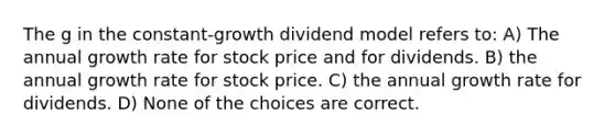 The g in the constant-growth dividend model refers to: A) The annual growth rate for stock price and for dividends. B) the annual growth rate for stock price. C) the annual growth rate for dividends. D) None of the choices are correct.