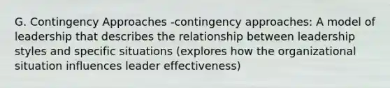 G. Contingency Approaches -contingency approaches: A model of leadership that describes the relationship between leadership styles and specific situations (explores how the organizational situation influences leader effectiveness)