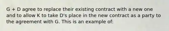 G + D agree to replace their existing contract with a new one and to allow K to take D's place in the new contract as a party to the agreement with G. This is an example of: