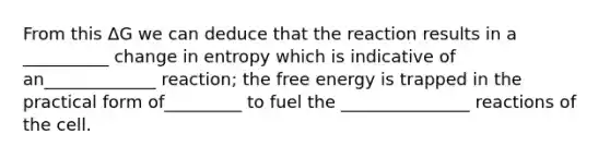 From this ΔG we can deduce that the reaction results in a __________ change in entropy which is indicative of an_____________ reaction; the free energy is trapped in the practical form of_________ to fuel the _______________ reactions of the cell.