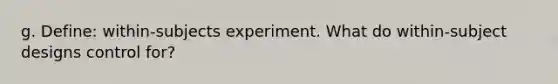 g. Define: within-subjects experiment. What do within-subject designs control for?