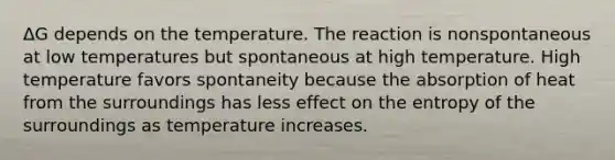 ΔG depends on the temperature. The reaction is nonspontaneous at low temperatures but spontaneous at high temperature. High temperature favors spontaneity because the absorption of heat from the surroundings has less effect on the entropy of the surroundings as temperature increases.