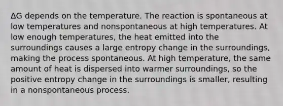 ΔG depends on the temperature. The reaction is spontaneous at low temperatures and nonspontaneous at high temperatures. At low enough temperatures, the heat emitted into the surroundings causes a large entropy change in the surroundings, making the process spontaneous. At high temperature, the same amount of heat is dispersed into warmer surroundings, so the positive entropy change in the surroundings is smaller, resulting in a nonspontaneous process.