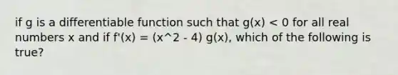 if g is a differentiable function such that g(x) < 0 for all real numbers x and if f'(x) = (x^2 - 4) g(x), which of the following is true?