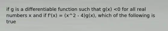 if g is a differentiable function such that g(x) <0 for all real numbers x and if f'(x) = (x^2 - 4)g(x), which of the following is true