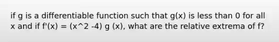 if g is a differentiable function such that g(x) is less than 0 for all x and if f'(x) = (x^2 -4) g (x), what are the relative extrema of f?
