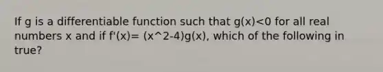 If g is a differentiable function such that g(x)<0 for all real numbers x and if f'(x)= (x^2-4)g(x), which of the following in true?