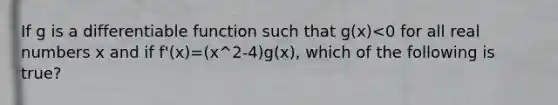 If g is a differentiable function such that g(x)<0 for all real numbers x and if f'(x)=(x^2-4)g(x), which of the following is true?