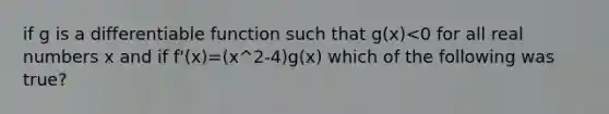 if g is a differentiable function such that g(x)<0 for all real numbers x and if f'(x)=(x^2-4)g(x) which of the following was true?