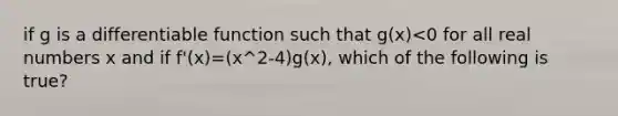 if g is a differentiable function such that g(x)<0 for all real numbers x and if f'(x)=(x^2-4)g(x), which of the following is true?