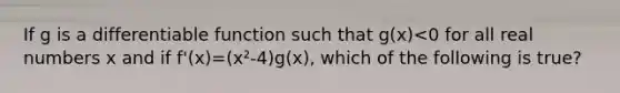 If g is a differentiable function such that g(x)<0 for all real numbers x and if f'(x)=(x²-4)g(x), which of the following is true?