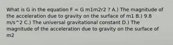 What is G in the equation F = G m1m2r2 ? A.) The magnitude of the acceleration due to gravity on the surface of m1 B.) 9.8 m/s^2 C.) The universal gravitational constant D.) The magnitude of the acceleration due to gravity on the surface of m2