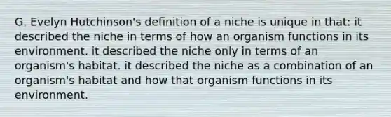 G. Evelyn Hutchinson's definition of a niche is unique in that: it described the niche in terms of how an organism functions in its environment. it described the niche only in terms of an organism's habitat. it described the niche as a combination of an organism's habitat and how that organism functions in its environment.