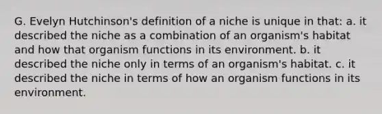 G. Evelyn Hutchinson's definition of a niche is unique in that: a. it described the niche as a combination of an organism's habitat and how that organism functions in its environment. b. it described the niche only in terms of an organism's habitat. c. it described the niche in terms of how an organism functions in its environment.