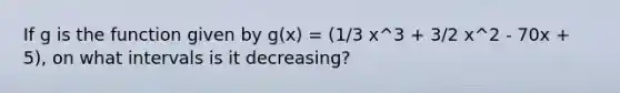 If g is the function given by g(x) = (1/3 x^3 + 3/2 x^2 - 70x + 5), on what intervals is it decreasing?