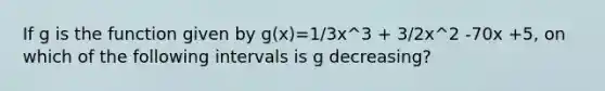 If g is the function given by g(x)=1/3x^3 + 3/2x^2 -70x +5, on which of the following intervals is g decreasing?