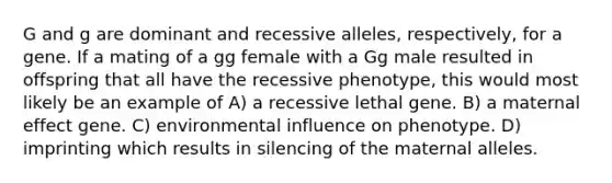 G and g are dominant and recessive alleles, respectively, for a gene. If a mating of a gg female with a Gg male resulted in offspring that all have the recessive phenotype, this would most likely be an example of A) a recessive lethal gene. B) a maternal effect gene. C) environmental influence on phenotype. D) imprinting which results in silencing of the maternal alleles.