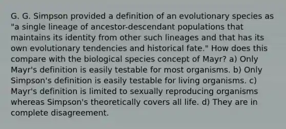 G. G. Simpson provided a definition of an evolutionary species as "a single lineage of ancestor-descendant populations that maintains its identity from other such lineages and that has its own evolutionary tendencies and historical fate." How does this compare with the biological species concept of Mayr? a) Only Mayr's definition is easily testable for most organisms. b) Only Simpson's definition is easily testable for living organisms. c) Mayr's definition is limited to sexually reproducing organisms whereas Simpson's theoretically covers all life. d) They are in complete disagreement.