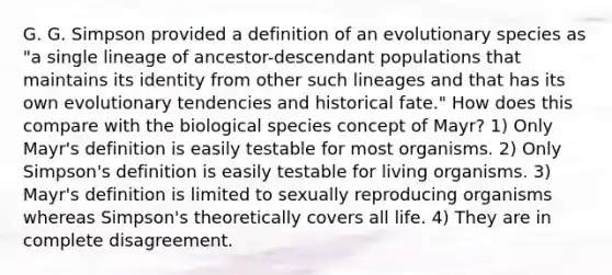 G. G. Simpson provided a definition of an evolutionary species as "a single lineage of ancestor-descendant populations that maintains its identity from other such lineages and that has its own evolutionary tendencies and historical fate." How does this compare with the biological species concept of Mayr? 1) Only Mayr's definition is easily testable for most organisms. 2) Only Simpson's definition is easily testable for living organisms. 3) Mayr's definition is limited to sexually reproducing organisms whereas Simpson's theoretically covers all life. 4) They are in complete disagreement.