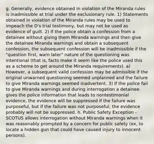 g. Generally, evidence obtained in violation of the Miranda rules is inadmissible at trial under the exclusionary rule. 1) Statements obtained in violation of the Miranda rules may be used to impeach the D's trial testimony, but may not be used as evidence of guilt. 2) If the police obtain a confession from a detainee without giving them Miranda warnings and then give the detainee Miranda warnings and obtain a subsequent confession, the subsequent confession will be inadmissible if the "question first, warn later" nature of the questioning was intentional (that is, facts make it seem like the police used this as a scheme to get around the Miranda requirements). a) However, a subsequent valid confession may be admissible if the original unwarned questioning seemed unplanned and the failure to give Miranda warnings seemed inadvertent. 3) If the police fail to give Miranda warnings and during interrogation a detainee gives the police information that leads to nontestimonial evidence, the evidence will be suppressed if the failure was purposeful, but if the failure was not purposeful, the evidence probably will not be suppressed. h. Public Safety Exception - SCOTUS allows interrogation without Miranda warnings when it was reasonably prompted by a concern for public safety (ex, to locate a hidden gun that could have caused injury to innocent persons).