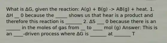 What is ∆G, given the reaction: A(g) + B(g) -> AB(g) + heat. 1. ∆H __ 0 because the _____ shows us that hear is a product and therefore this reaction is _______ 2. ∆S ___ 0 because there is an ______ in the moles of gas from __ to ____ mol (g) Answer: This is an ____-driven process where ∆G is _______ at _______ T