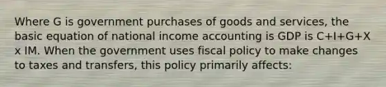 Where G is government purchases of goods and services, the basic equation of national income accounting is GDP is C+I+G+X x IM. When the government uses <a href='https://www.questionai.com/knowledge/kPTgdbKdvz-fiscal-policy' class='anchor-knowledge'>fiscal policy</a> to make changes to taxes and transfers, this policy primarily affects: