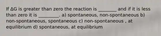 If ΔG is greater than zero the reaction is ________ and if it is less than zero it is _________. a) spontaneous, non-spontaneous b) non-spontaneous, spontaneous c) non-spontaneous , at equilibrium d) spontaneous, at equilibrium