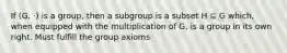 If (G, ·) is a group, then a subgroup is a subset H ⊆ G which, when equipped with the multiplication of G, is a group in its own right. Must fulfill the group axioms