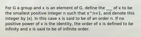 For G a group and x is an element of G, define the ___ of x to be the smallest positive integer n such that x^n=1, and denote this integer by |x|. In this case x is said to be of an order n. If no positive power of x is the identity, the order of x is defined to be infinity and x is said to be of infinite order.