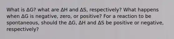 What is ∆G? what are ∆H and ∆S, respectively? What happens when ∆G is negative, zero, or positive? For a reaction to be spontaneous, should the ∆G, ∆H and ∆S be positive or negative, respectively?