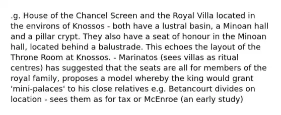 .g. House of the Chancel Screen and the Royal Villa located in the environs of Knossos - both have a lustral basin, a Minoan hall and a pillar crypt. They also have a seat of honour in the Minoan hall, located behind a balustrade. This echoes the layout of the Throne Room at Knossos. - Marinatos (sees villas as ritual centres) has suggested that the seats are all for members of the royal family, proposes a model whereby the king would grant 'mini-palaces' to his close relatives e.g. Betancourt divides on location - sees them as for tax or McEnroe (an early study)