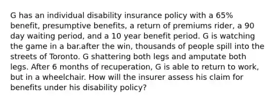 G has an individual disability insurance policy with a 65% benefit, presumptive benefits, a return of premiums rider, a 90 day waiting period, and a 10 year benefit period. G is watching the game in a bar.after the win, thousands of people spill into the streets of Toronto. G shattering both legs and amputate both legs. After 6 months of recuperation, G is able to return to work, but in a wheelchair. How will the insurer assess his claim for benefits under his disability policy?