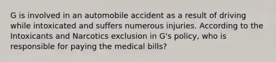 G is involved in an automobile accident as a result of driving while intoxicated and suffers numerous injuries. According to the Intoxicants and Narcotics exclusion in G's policy, who is responsible for paying the medical bills?