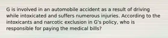 G is involved in an automobile accident as a result of driving while intoxicated and suffers numerous injuries. According to the intoxicants and narcotic exclusion in G's policy, who is responsible for paying the medical bills?