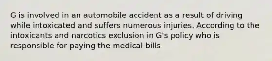 G is involved in an automobile accident as a result of driving while intoxicated and suffers numerous injuries. According to the intoxicants and narcotics exclusion in G's policy who is responsible for paying the medical bills