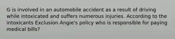 G is involved in an automobile accident as a result of driving while intoxicated and suffers numerous injuries. According to the intoxicants Exclusion Angie's policy who is responsible for paying medical bills?