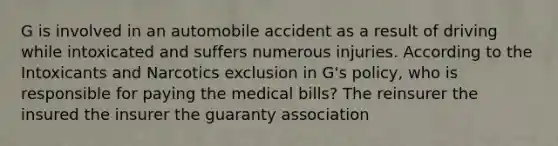 G is involved in an automobile accident as a result of driving while intoxicated and suffers numerous injuries. According to the Intoxicants and Narcotics exclusion in G's policy, who is responsible for paying the medical bills? The reinsurer the insured the insurer the guaranty association