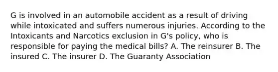 G is involved in an automobile accident as a result of driving while intoxicated and suffers numerous injuries. According to the Intoxicants and Narcotics exclusion in G's policy, who is responsible for paying the medical bills? A. The reinsurer B. The insured C. The insurer D. The Guaranty Association