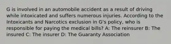 G is involved in an automobile accident as a result of driving while intoxicated and suffers numerous injuries. According to the Intoxicants and Narcotics exclusion in G's policy, who is responsible for paying the medical bills? A: The reinsurer B: The insured C: The insurer D: The Guaranty Association