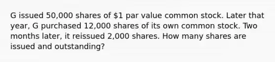 G issued 50,000 shares of 1 par value common stock. Later that year, G purchased 12,000 shares of its own common stock. Two months later, it reissued 2,000 shares. How many shares are issued and outstanding?