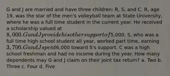 G and J are married and have three children: R, S, and C. R, age 19, was the star of the men's volleyball team at State University, where he was a full time student in the current year. He received a scholarship valued at 8,000. G and J provide his other support of5,000. S, who was a full time high school student all year, worked part time, earning 3,700. G and J spent6,000 toward S's support. C was a high school freshman and had no income during the year. How many dependents may G and J claim on their joint tax return? a. Two b. Three c. Four d. Five