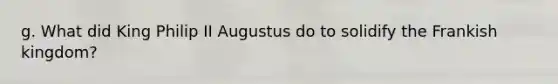 g. What did King Philip II Augustus do to solidify the Frankish kingdom?